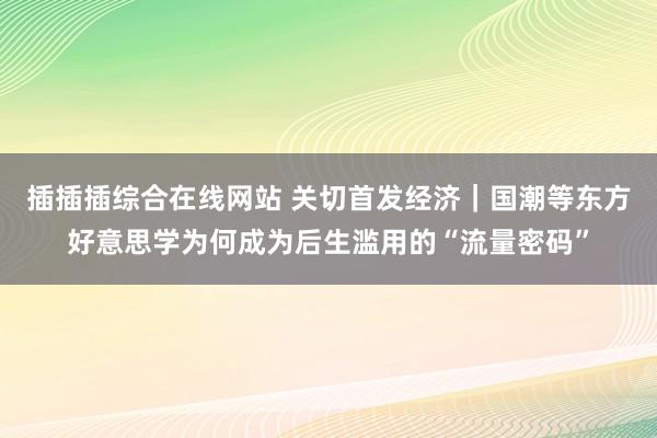 插插插综合在线网站 关切首发经济｜国潮等东方好意思学为何成为后生滥用的“流量密码”