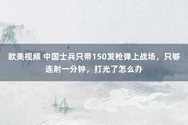 欧美视频 中国士兵只带150发枪弹上战场，只够连射一分钟，打光了怎么办