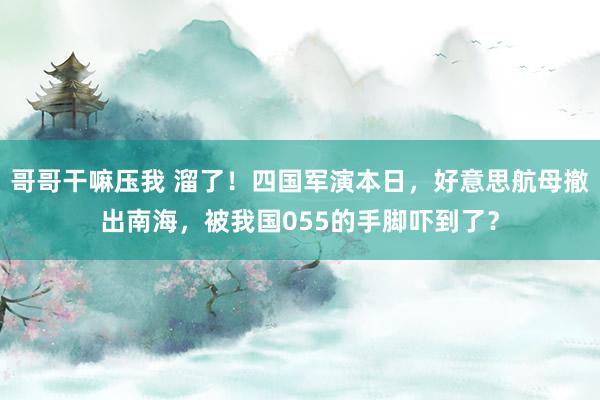哥哥干嘛压我 溜了！四国军演本日，好意思航母撤出南海，被我国055的手脚吓到了？