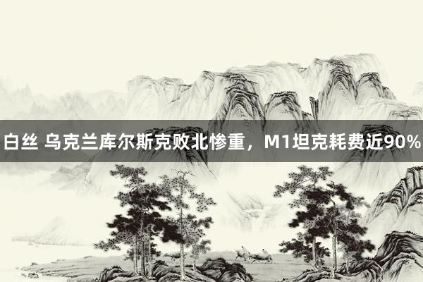 白丝 乌克兰库尔斯克败北惨重，M1坦克耗费近90%