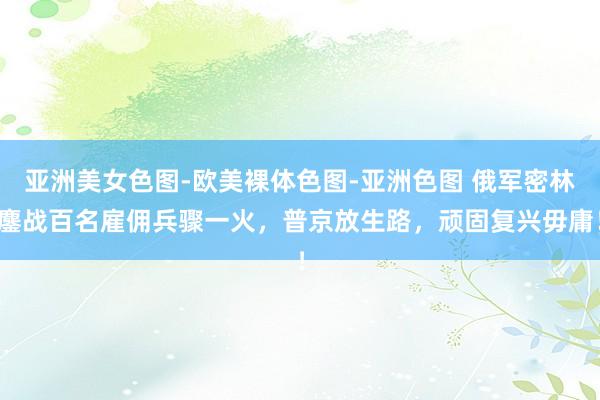 亚洲美女色图-欧美裸体色图-亚洲色图 俄军密林鏖战百名雇佣兵骤一火，普京放生路，顽固复兴毋庸！