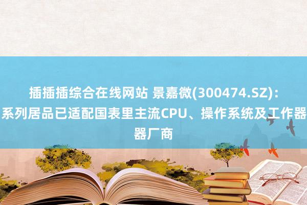 插插插综合在线网站 景嘉微(300474.SZ)：景宏系列居品已适配国表里主流CPU、操作系统及工作器厂商