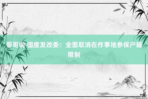 哥哥啪 国度发改委：全面取消在作事地参保户籍限制