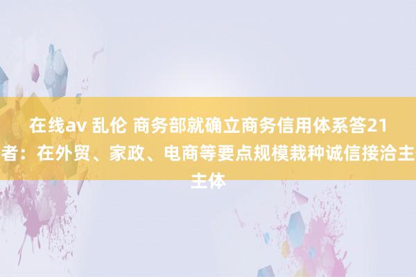在线av 乱伦 商务部就确立商务信用体系答21记者：在外贸、家政、电商等要点规模栽种诚信接洽主体