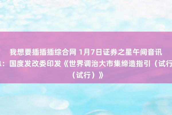 我想要插插插综合网 1月7日证券之星午间音讯汇总：国度发改委印发《世界调治大市集缔造指引（试行）》