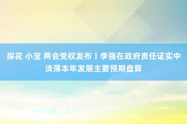探花 小宝 两会受权发布丨李强在政府责任证实中淡薄本年发展主要预期盘算