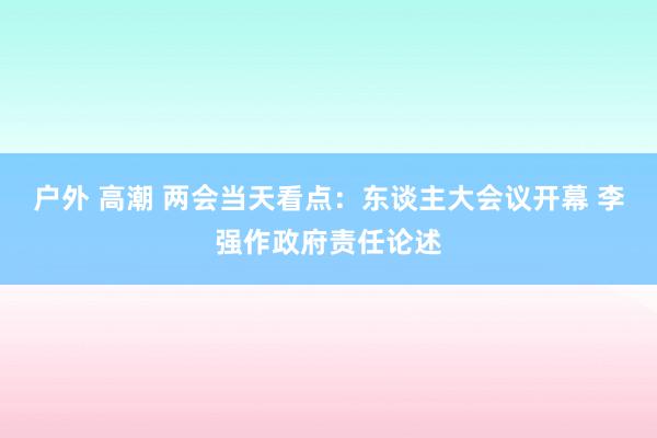 户外 高潮 两会当天看点：东谈主大会议开幕 李强作政府责任论述