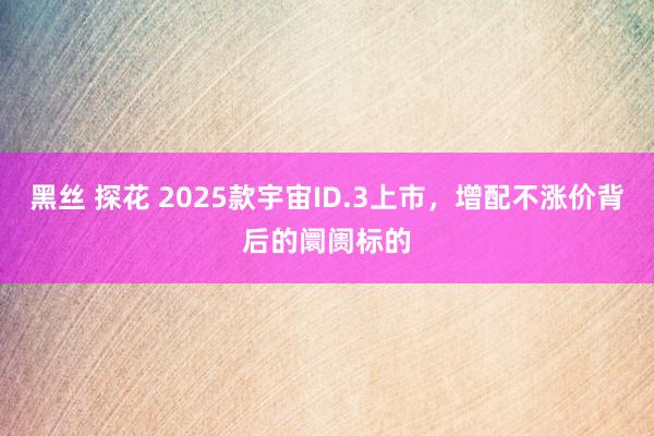 黑丝 探花 2025款宇宙ID.3上市，增配不涨价背后的阛阓标的