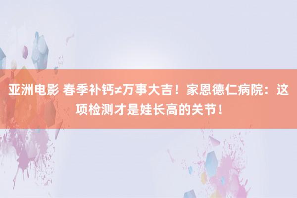 亚洲电影 春季补钙≠万事大吉！家恩德仁病院：这项检测才是娃长高的关节！