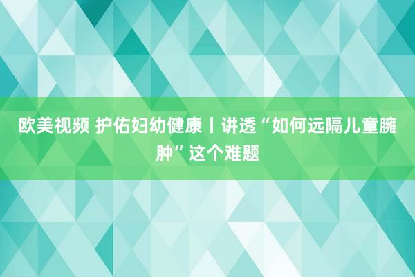 欧美视频 护佑妇幼健康丨讲透“如何远隔儿童臃肿”这个难题