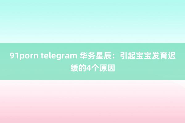 91porn telegram 华务星辰：引起宝宝发育迟缓的4个原因