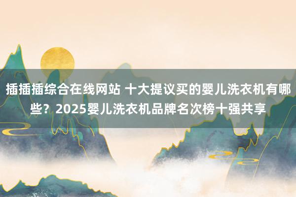 插插插综合在线网站 十大提议买的婴儿洗衣机有哪些？2025婴儿洗衣机品牌名次榜十强共享