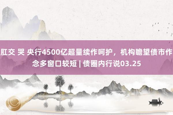 肛交 哭 央行4500亿超量续作呵护，机构瞻望债市作念多窗口较短 | 债圈内行说03.25