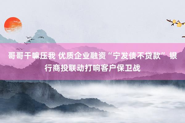 哥哥干嘛压我 优质企业融资“宁发债不贷款” 银行商投联动打响客户保卫战