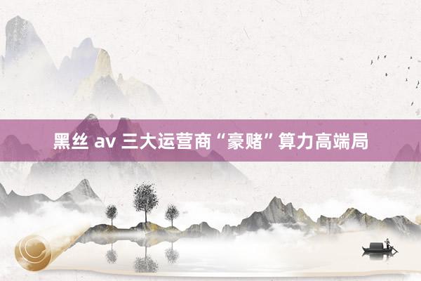 黑丝 av 三大运营商“豪赌”算力高端局