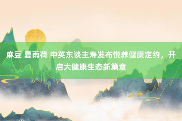 麻豆 夏雨荷 中英东谈主寿发布悦养健康定约，开启大健康生态新篇章