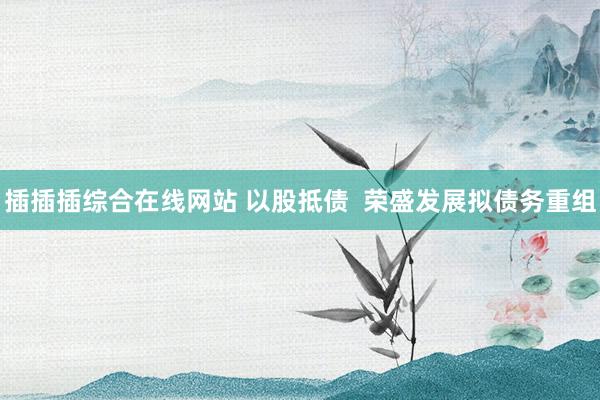 插插插综合在线网站 以股抵债  荣盛发展拟债务重组