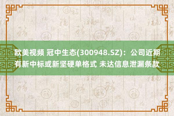欧美视频 冠中生态(300948.SZ)：公司近期有新中标或新坚硬单格式 未达信息泄漏条款