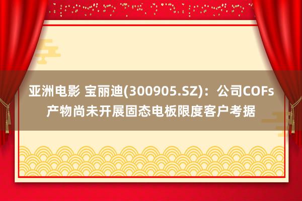 亚洲电影 宝丽迪(300905.SZ)：公司COFs产物尚未开展固态电板限度客户考据