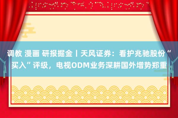 调教 漫画 研报掘金丨天风证券：看护兆驰股份“买入”评级，电视ODM业务深耕国外增势郑重