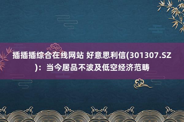 插插插综合在线网站 好意思利信(301307.SZ)：当今居品不波及低空经济范畴