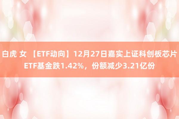 白虎 女 【ETF动向】12月27日嘉实上证科创板芯片ETF基金跌1.42%，份额减少3.21亿份