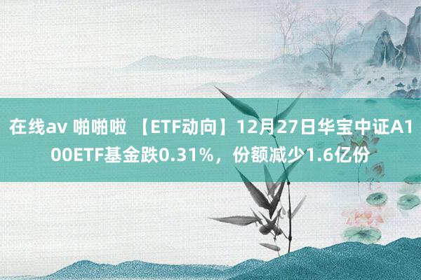 在线av 啪啪啦 【ETF动向】12月27日华宝中证A100ETF基金跌0.31%，份额减少1.6亿份