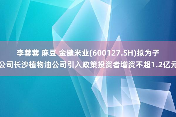 李蓉蓉 麻豆 金健米业(600127.SH)拟为子公司长沙植物油公司引入政策投资者增资不超1.2亿元