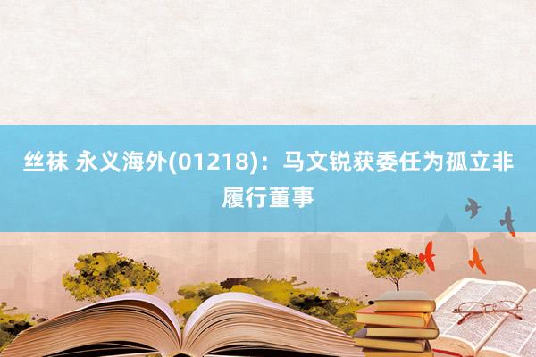 丝袜 永义海外(01218)：马文锐获委任为孤立非履行董事