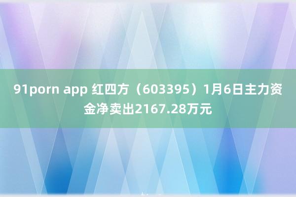 91porn app 红四方（603395）1月6日主力资金净卖出2167.28万元