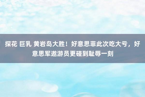 探花 巨乳 黄岩岛大胜！好意思菲此次吃大亏，好意思军遨游员更碰到耻辱一刻
