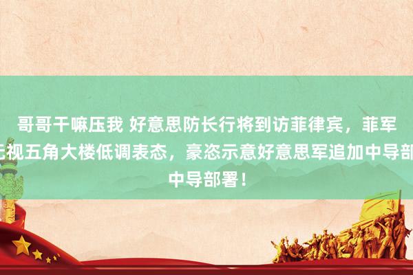哥哥干嘛压我 好意思防长行将到访菲律宾,菲军方无视五角大楼低调表态,豪恣示意好意思军追加中导部署!