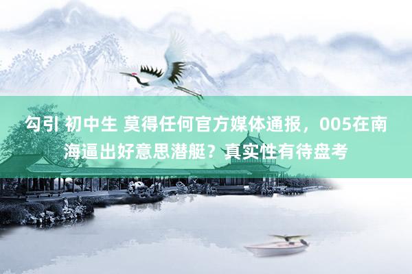 勾引 初中生 莫得任何官方媒体通报，005在南海逼出好意思潜艇？真实性有待盘考