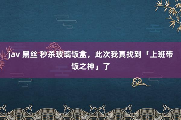 jav 黑丝 秒杀玻璃饭盒，此次我真找到「上班带饭之神」了