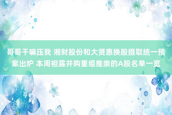 哥哥干嘛压我 湘财股份和大贤惠换股摄取统一预案出炉 本周袒露并购重组推崇的A股名单一览