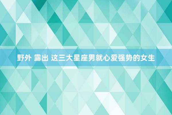 野外 露出 这三大星座男就心爱强势的女生