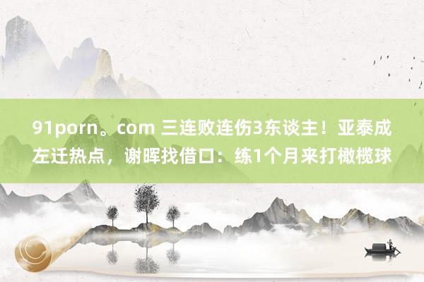 91porn。com 三连败连伤3东谈主！亚泰成左迁热点，谢晖找借口：练1个月来打橄榄球