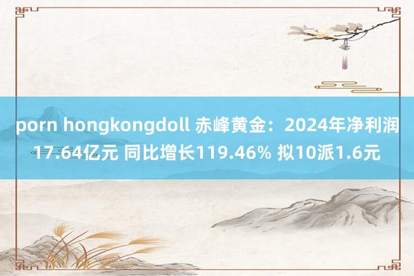 porn hongkongdoll 赤峰黄金：2024年净利润17.64亿元 同比增长119.46% 拟10派1.6元