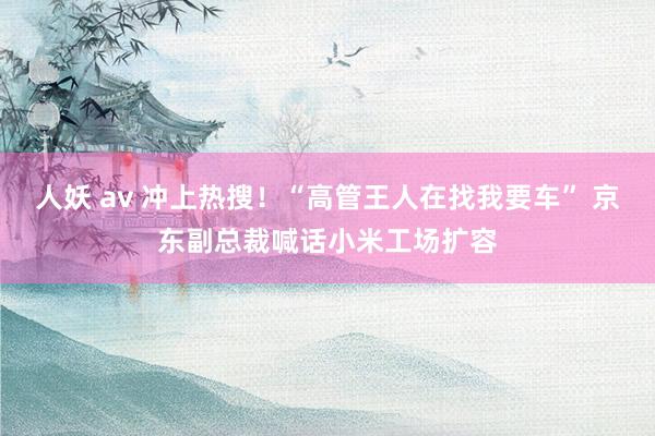 人妖 av 冲上热搜！“高管王人在找我要车” 京东副总裁喊话小米工场扩容