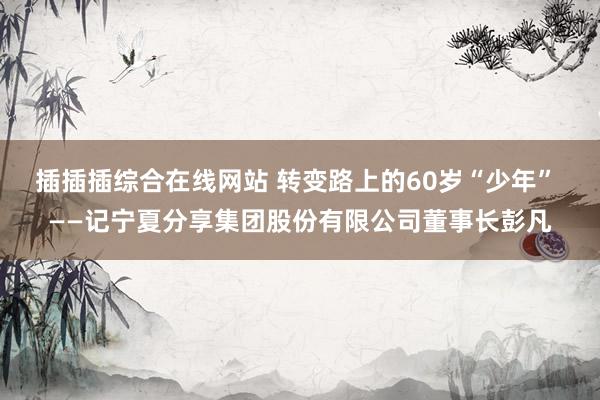 插插插综合在线网站 转变路上的60岁“少年” ——记宁夏分享集团股份有限公司董事长彭凡