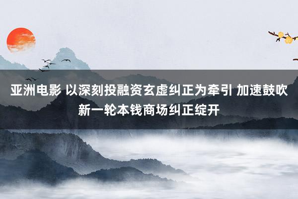 亚洲电影 以深刻投融资玄虚纠正为牵引 加速鼓吹新一轮本钱商场纠正绽开