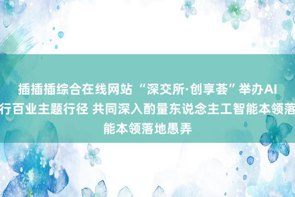 插插插综合在线网站 “深交所·创享荟”举办AI赋能千行百业主题行径 共同深入酌量东说念主工智能本领落地愚弄