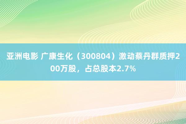 亚洲电影 广康生化（300804）激动蔡丹群质押200万股，占总股本2.7%