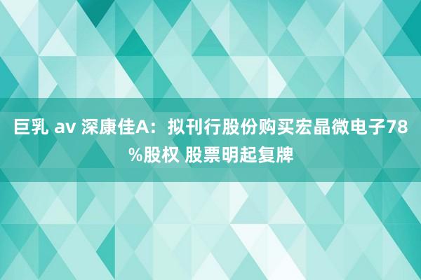 巨乳 av 深康佳A：拟刊行股份购买宏晶微电子78%股权 股票明起复牌