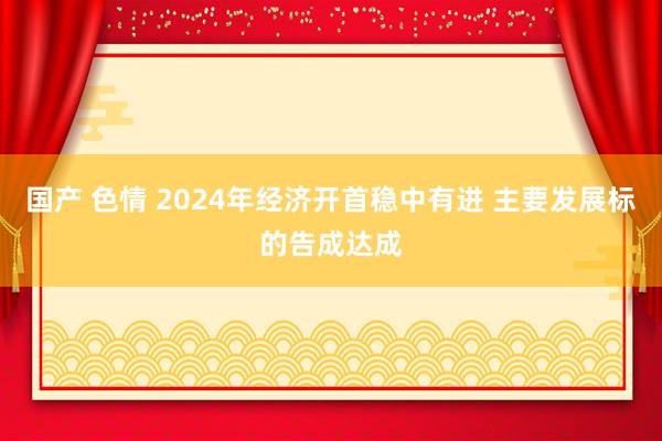 国产 色情 2024年经济开首稳中有进 主要发展标的告成达成