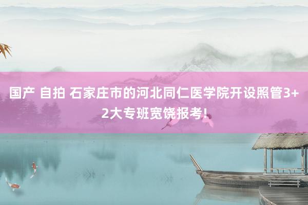 国产 自拍 石家庄市的河北同仁医学院开设照管3+2大专班宽饶报考!
