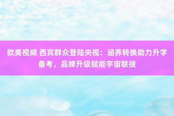欧美视频 西宾群众登陆央视：涵养转换助力升学备考，品牌升级赋能宇宙联接