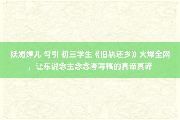 妖媚婷儿 勾引 初三学生《旧轨还乡》火爆全网，让东说念主念念考写稿的真谛真谛