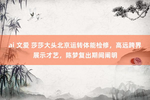 ai 文爱 莎莎大头北京运转体能检修，高远跨界展示才艺，陈梦复出期间阐明