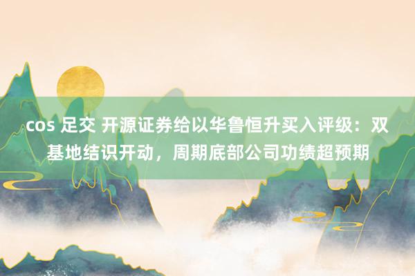 cos 足交 开源证券给以华鲁恒升买入评级：双基地结识开动，周期底部公司功绩超预期